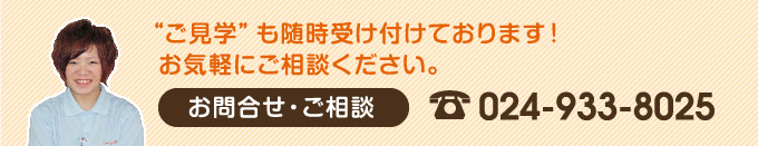 ご見学も随時受け付けております！お気軽にご相談ください。　【お問い合わせ・ご相談】024-933-8025