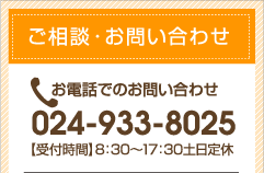 ご相談・お問い合わせ　お電話でのお問い合わせ 024-933-8025 【受付時間】8:30～17:30土日定休